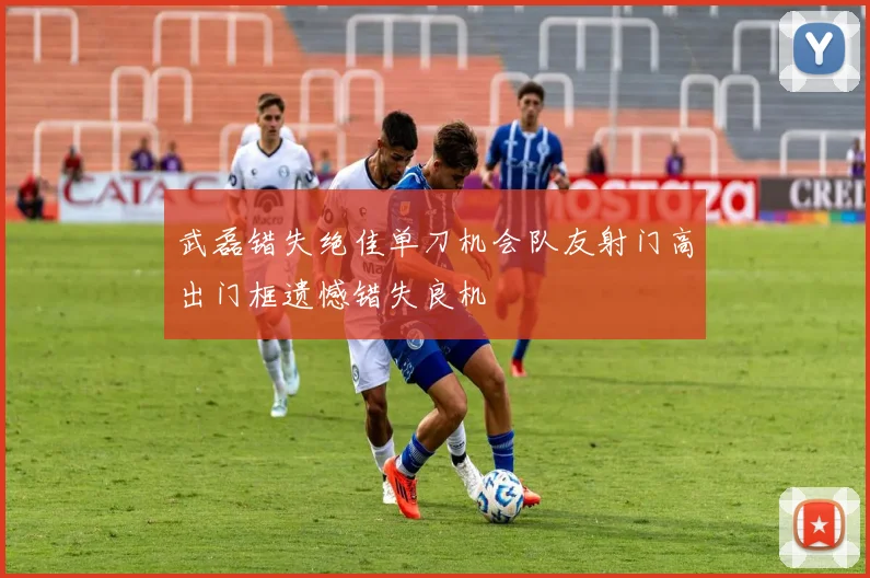 武磊错失绝佳单刀机会队友射门高出门框遗憾错失良机