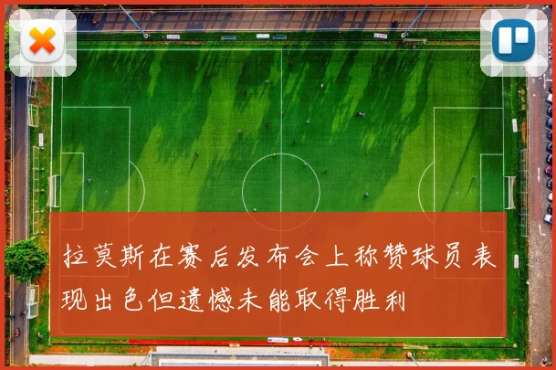 拉莫斯在赛后发布会上称赞球员表现出色但遗憾未能取得胜利