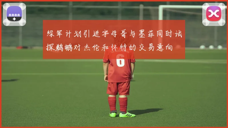绿军计划引进字母哥与墨菲同时试探鹈鹕对杰伦和怀特的交易意向