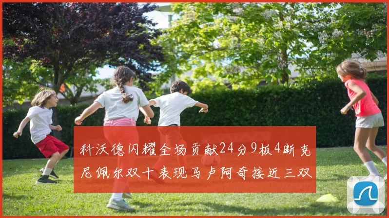 科沃德闪耀全场贡献24分9板4断克尼佩尔双十表现马卢阿奇接近三双助力球队胜利