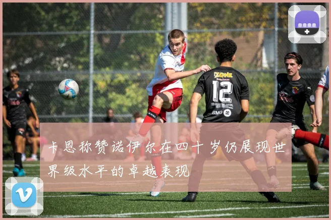 卡恩称赞诺伊尔在四十岁仍展现世界级水平的卓越表现