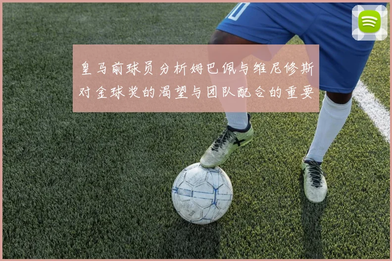 皇马前球员分析姆巴佩与维尼修斯对金球奖的渴望与团队配合的重要性