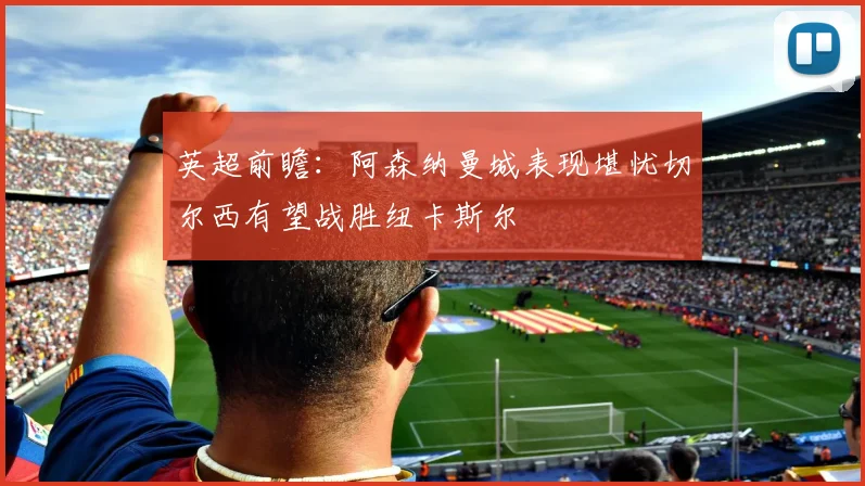 英超前瞻：阿森纳曼城表现堪忧切尔西有望战胜纽卡斯尔