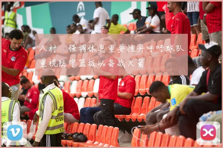 八村塁强调休息重要性并呼吁球队重视防守篮板以备战火箭