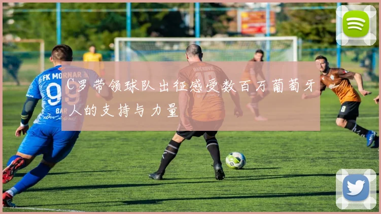 C罗带领球队出征感受数百万葡萄牙人的支持与力量