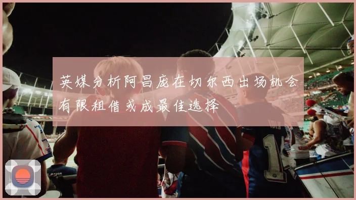 英媒分析阿昌庞在切尔西出场机会有限租借或成最佳选择