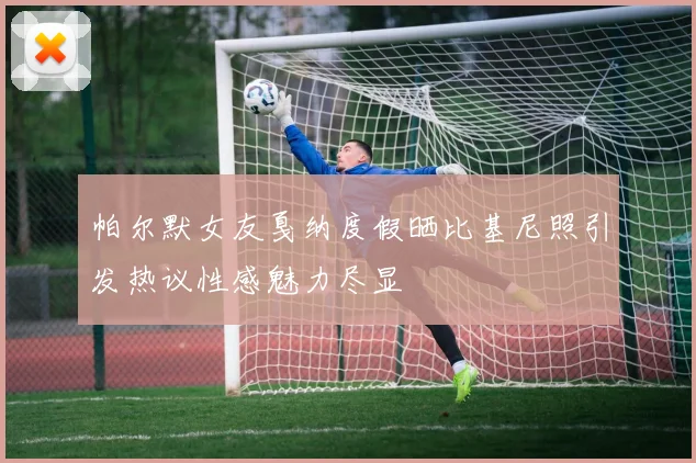 帕尔默女友戛纳度假晒比基尼照引发热议性感魅力尽显