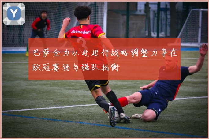 巴萨全力以赴进行战略调整力争在欧冠赛场与强队抗衡
