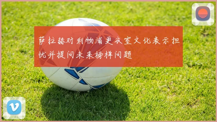 萨拉赫对利物浦更衣室文化表示担忧并提问未来榜样问题