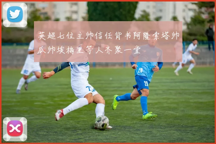 英超七位主帅信任背书阿隆索塔帅瓜帅埃梅里等人齐聚一堂