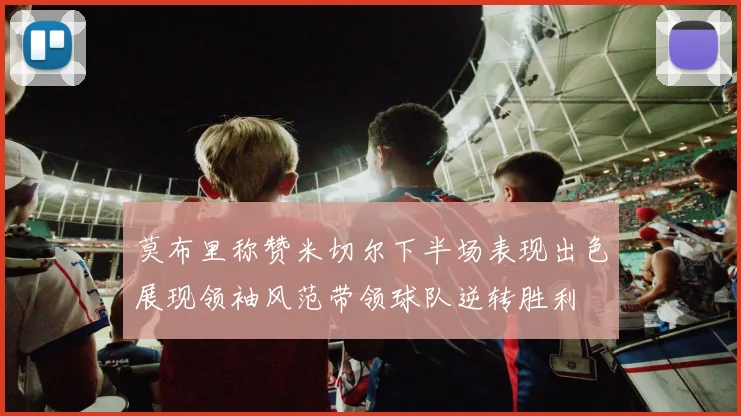 莫布里称赞米切尔下半场表现出色展现领袖风范带领球队逆转胜利