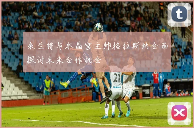米兰将与水晶宫主帅格拉斯纳会面探讨未来合作机会