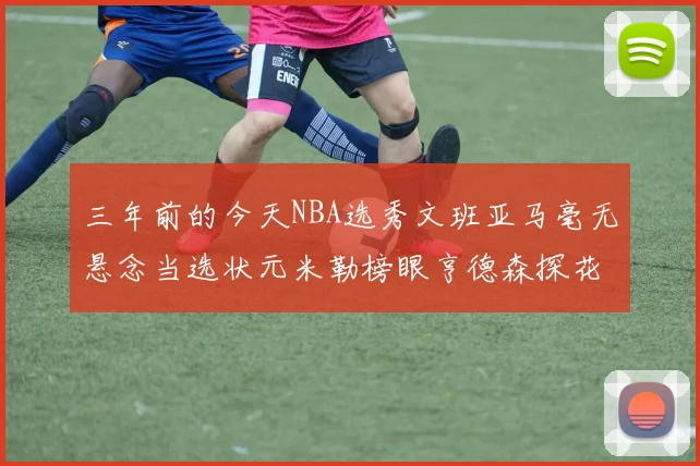 三年前的今天NBA选秀文班亚马毫无悬念当选状元米勒榜眼亨德森探花成就传奇时刻